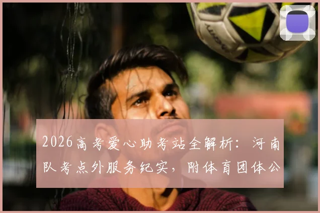 2026高考爱心助考站全解析：河南队考点外服务纪实，附体育团体公益活动策划指南