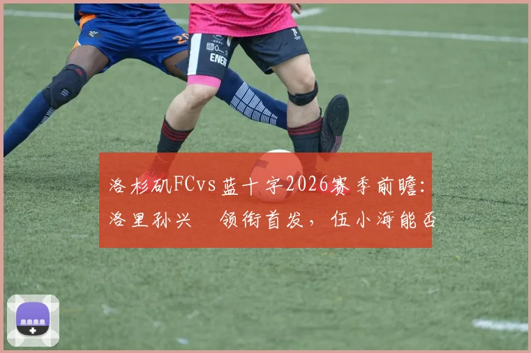 洛杉矶FCvs蓝十字2026赛季前瞻:洛里孙兴慜领衔首发,伍小海能否替补奇兵?