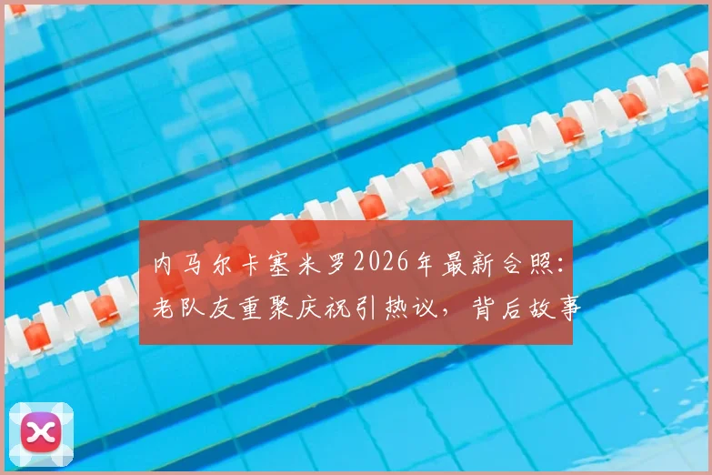 内马尔卡塞米罗2026年最新合照：老队友重聚庆祝引热议，背后故事与两人友谊回顾