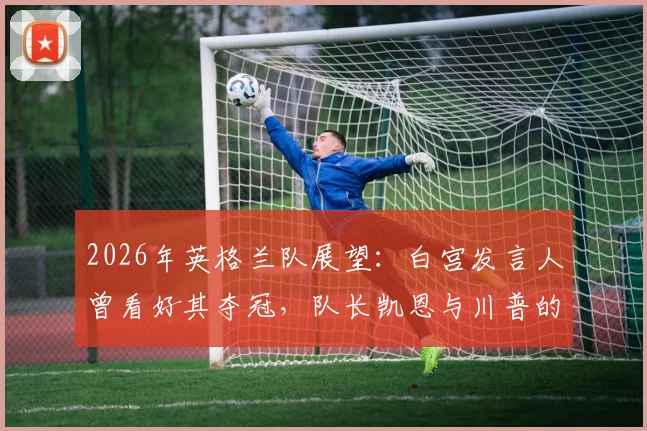 2026年英格兰队展望：白宫发言人曾看好其夺冠，队长凯恩与川普的高球场轶事