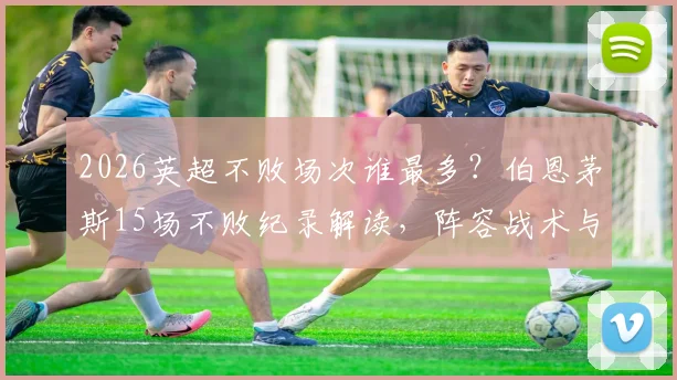 2026英超不败场次谁最多?伯恩茅斯15场不败纪录解读,阵容战术与教练秘诀全解析