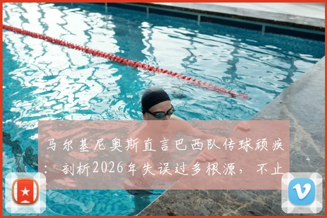 马尔基尼奥斯直言巴西队传球顽疾:剖析2026年失误过多根源,不止是找借口能解决