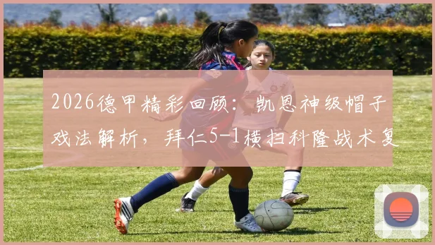 2026德甲精彩回顾：凯恩神级帽子戏法解析，拜仁5-1横扫科隆战术复盘与视频集锦