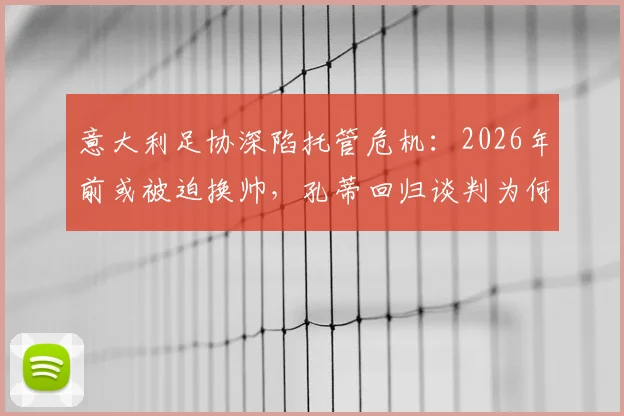 意大利足协深陷托管危机:2026年前或被迫换帅,孔蒂回归谈判为何突然加速?内幕深度解读