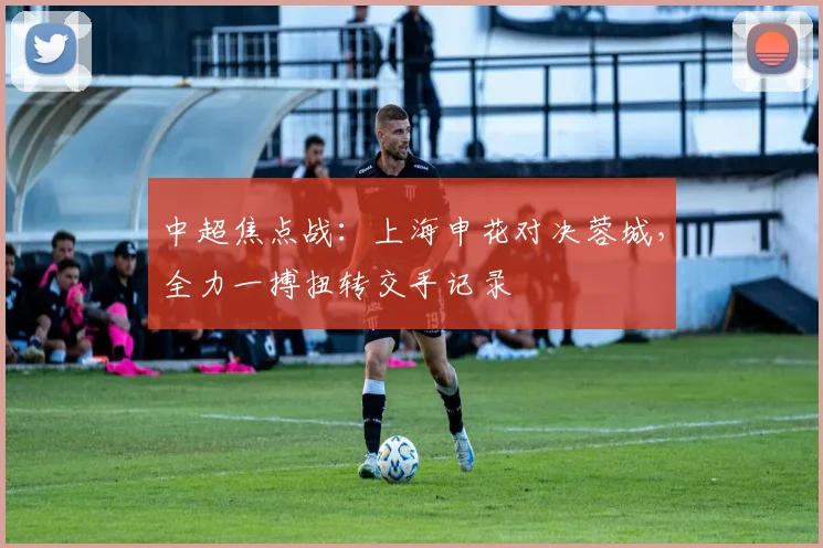 中超焦点战:上海申花对决蓉城,全力一搏扭转交手记录