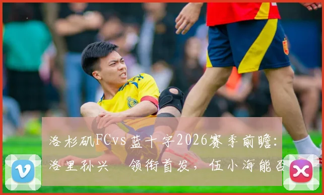 洛杉矶FCvs蓝十字2026赛季前瞻：洛里孙兴慜领衔首发，伍小海能否替补奇兵？