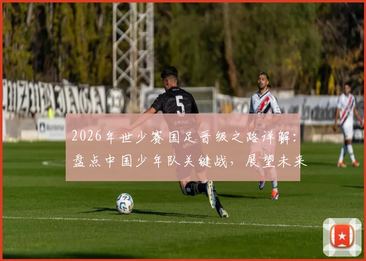 2026年世少赛国足晋级之路详解：盘点中国少年队关键战，展望未来征程与青训启示