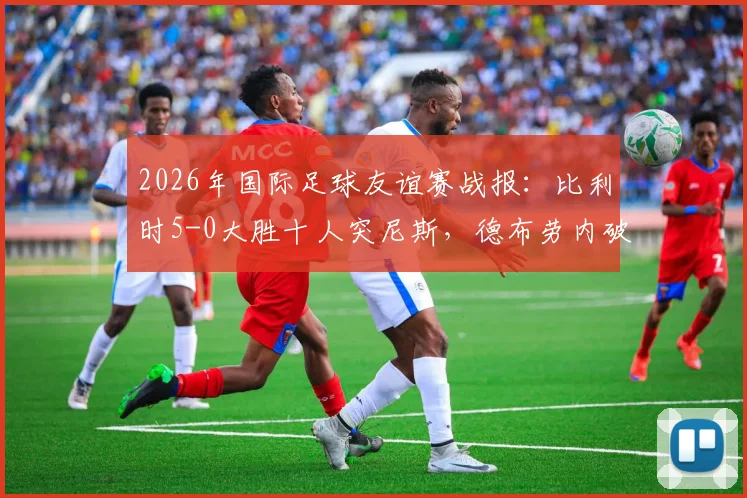 2026年国际足球友谊赛战报:比利时5-0大胜十人突尼斯,德布劳内破门建功显核心价值