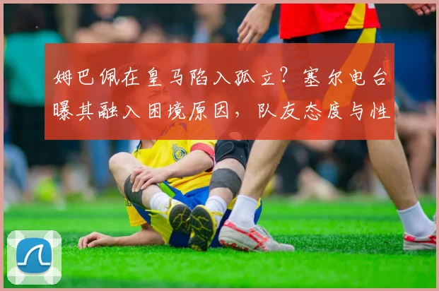 姆巴佩在皇马陷入孤立?塞尔电台曝其融入困境原因,队友态度与性格因素成关键