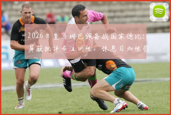 2026年皇马姆巴佩备战国家德比：屏蔽批评专注训练，休息日加练引关注，解析巨星赛前状态