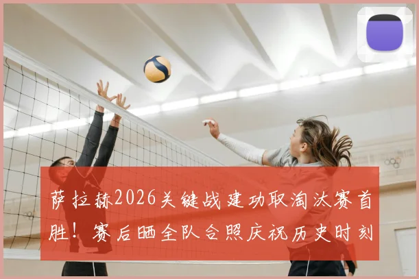萨拉赫2026关键战建功取淘汰赛首胜！赛后晒全队合照庆祝历史时刻，更衣室氛围曝光