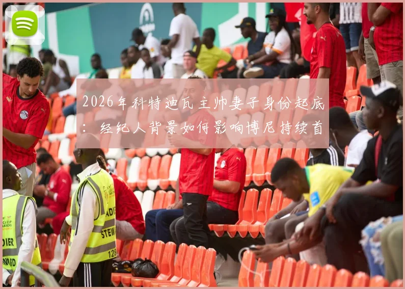 2026年科特迪瓦主帅妻子身份起底:经纪人背景如何影响博尼持续首发?球员选拔内幕深度探讨