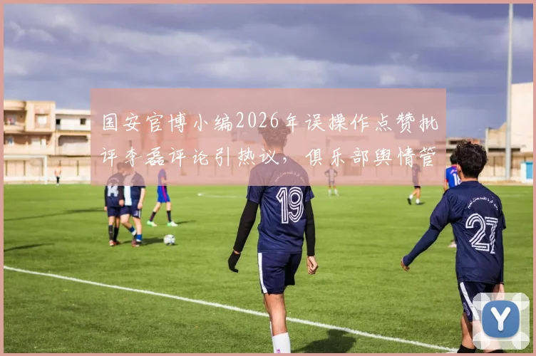 国安官博小编2026年误操作点赞批评李磊评论引热议,俱乐部舆情管理面临新考验