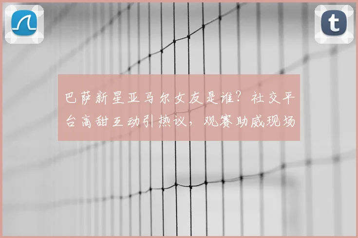 巴萨新星亚马尔女友是谁？社交平台高甜互动引热议，观赛助威现场照曝光