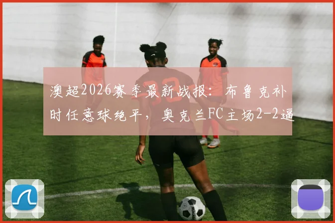 澳超2026赛季最新战报：布鲁克补时任意球绝平，奥克兰FC主场2-2逼平墨尔本胜利，完整赛事回顾